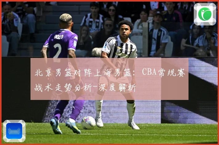 北京男篮对阵上海男篮：CBA常规赛战术走势分析-深度解析