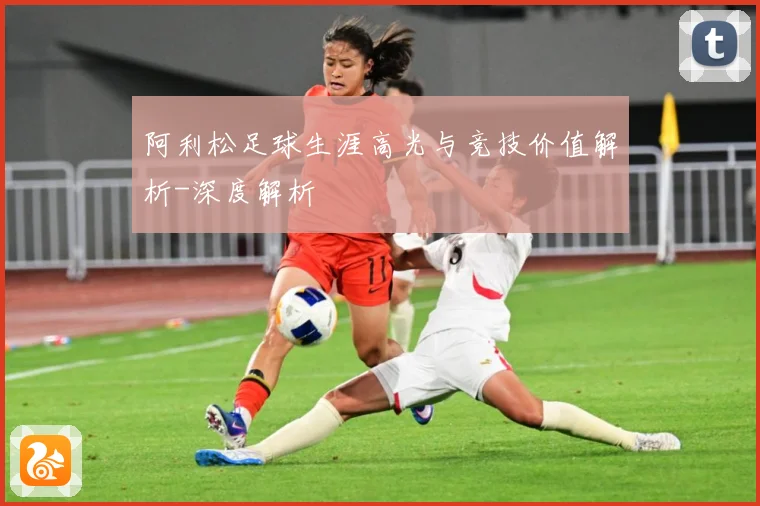 阿利松足球生涯高光与竞技价值解析-深度解析