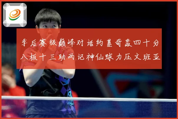 季后赛级巅峰对话约基奇轰四十分八板十三助两记神仙球力压文班亚数据研判-深度解析