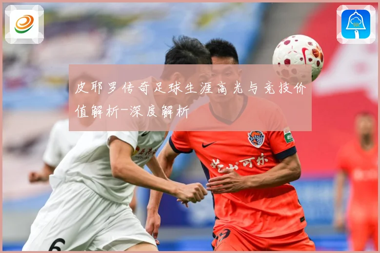 皮耶罗传奇足球生涯高光与竞技价值解析-深度解析